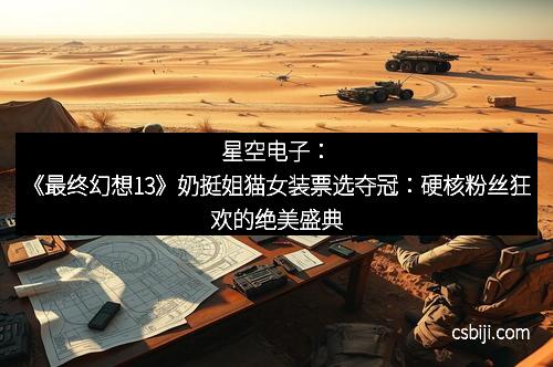星空电子:《最终幻想13》奶挺姐猫女装票选夺冠:硬核粉丝狂欢的绝美盛典 星空电子:《最终幻想13》奶挺姐猫女装票选夺冠:硬核粉丝狂欢的绝美盛典
